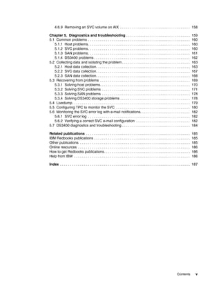 4.6.9 Removing an SVC volume on AIX . . . . . . . . . . . . . . . . . . . . . . . . . . . . . . . . . . . 158

Chapter 5. Diagnostics and troubleshooting . . . . . . . . . . . . . . . . . . . . . . . . . . . . . . . .                           159
5.1 Common problems . . . . . . . . . . . . . . . . . . . . . . . . . . . . . . . . . . . . . . . . . . . . . . . . . . .            160
   5.1.1 Host problems . . . . . . . . . . . . . . . . . . . . . . . . . . . . . . . . . . . . . . . . . . . . . . . . . . .         160
   5.1.2 SVC problems . . . . . . . . . . . . . . . . . . . . . . . . . . . . . . . . . . . . . . . . . . . . . . . . . . .          160
   5.1.3 SAN problems . . . . . . . . . . . . . . . . . . . . . . . . . . . . . . . . . . . . . . . . . . . . . . . . . . .          161
   5.1.4 DS3400 problems . . . . . . . . . . . . . . . . . . . . . . . . . . . . . . . . . . . . . . . . . . . . . . . .             162
5.2 Collecting data and isolating the problem . . . . . . . . . . . . . . . . . . . . . . . . . . . . . . . . . .                    163
   5.2.1 Host data collection. . . . . . . . . . . . . . . . . . . . . . . . . . . . . . . . . . . . . . . . . . . . . . .           163
   5.2.2 SVC data collection. . . . . . . . . . . . . . . . . . . . . . . . . . . . . . . . . . . . . . . . . . . . . . .            167
   5.2.3 SAN data collection. . . . . . . . . . . . . . . . . . . . . . . . . . . . . . . . . . . . . . . . . . . . . . .            168
5.3 Recovering from problems . . . . . . . . . . . . . . . . . . . . . . . . . . . . . . . . . . . . . . . . . . . . .               169
   5.3.1 Solving host problems. . . . . . . . . . . . . . . . . . . . . . . . . . . . . . . . . . . . . . . . . . . . .              170
   5.3.2 Solving SVC problems . . . . . . . . . . . . . . . . . . . . . . . . . . . . . . . . . . . . . . . . . . . .                171
   5.3.3 Solving SAN problems . . . . . . . . . . . . . . . . . . . . . . . . . . . . . . . . . . . . . . . . . . . .                178
   5.3.4 Solving DS3400 storage problems . . . . . . . . . . . . . . . . . . . . . . . . . . . . . . . . . . .                       178
5.4 Livedump. . . . . . . . . . . . . . . . . . . . . . . . . . . . . . . . . . . . . . . . . . . . . . . . . . . . . . . . . . .    179
5.5 Configuring TPC to monitor the SVC . . . . . . . . . . . . . . . . . . . . . . . . . . . . . . . . . . . . .                     180
5.6 Monitoring the SVC error log with e-mail notifications. . . . . . . . . . . . . . . . . . . . . . . . .                          182
   5.6.1 SVC error log . . . . . . . . . . . . . . . . . . . . . . . . . . . . . . . . . . . . . . . . . . . . . . . . . . .         182
   5.6.2 Verifying a correct SVC e-mail configuration . . . . . . . . . . . . . . . . . . . . . . . . . . .                          182
5.7 DS3400 diagnostics and troubleshooting . . . . . . . . . . . . . . . . . . . . . . . . . . . . . . . . . .                       184

Related publications . . . . . . . . . . . . . . . . . . . . . . . . . . . . . . . . . . . . . . . . . . . . . . . . . . . .         185
IBM Redbooks publications . . . . . . . . . . . . . . . . . . . . . . . . . . . . . . . . . . . . . . . . . . . . . . . .            185
Other publications . . . . . . . . . . . . . . . . . . . . . . . . . . . . . . . . . . . . . . . . . . . . . . . . . . . . . . .     185
Online resources . . . . . . . . . . . . . . . . . . . . . . . . . . . . . . . . . . . . . . . . . . . . . . . . . . . . . . . .     186
How to get Redbooks publications . . . . . . . . . . . . . . . . . . . . . . . . . . . . . . . . . . . . . . . . . . .               186
Help from IBM . . . . . . . . . . . . . . . . . . . . . . . . . . . . . . . . . . . . . . . . . . . . . . . . . . . . . . . . . .    186

Index . . . . . . . . . . . . . . . . . . . . . . . . . . . . . . . . . . . . . . . . . . . . . . . . . . . . . . . . . . . . . . . . . 187




                                                                                                                       Contents          v
 