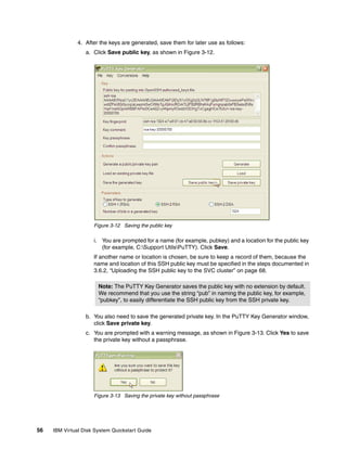 4. After the keys are generated, save them for later use as follows:
                  a. Click Save public key, as shown in Figure 3-12.




                     Figure 3-12 Saving the public key

                     i. You are prompted for a name (for example, pubkey) and a location for the public key
                        (for example, C:Support UtilsPuTTY). Click Save.
                     If another name or location is chosen, be sure to keep a record of them, because the
                     name and location of this SSH public key must be specified in the steps documented in
                     3.6.2, “Uploading the SSH public key to the SVC cluster” on page 68.

                       Note: The PuTTY Key Generator saves the public key with no extension by default.
                       We recommend that you use the string “pub” in naming the public key, for example,
                       “pubkey”, to easily differentiate the SSH public key from the SSH private key.

                  b. You also need to save the generated private key. In the PuTTY Key Generator window,
                     click Save private key.
                  c. You are prompted with a warning message, as shown in Figure 3-13. Click Yes to save
                     the private key without a passphrase.




                     Figure 3-13 Saving the private key without passphrase




56   IBM Virtual Disk System Quickstart Guide
 