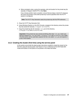 d. When prompted, enter a name (for example, icat) and location for the private key (for
                  example, C:Support UtilsPuTTY). Click Save.
                  If you choose another name or location, ensure that you keep a record of it, because
                  the name and location of the SSH private key must be specified when the PuTTY
                  session is configured.

                    Note: The PuTTY Key Generator saves the private key with the PPK extension.

            5. Close the PuTTY Key Generator GUI.
            6. Using Windows Explorer on the SVC Console, navigate to the directory where the private
               key was saved (for example, C:Support UtilsPuTTY).
            7. Copy the private key file (for example, icat.ppk) to the directory,
               C:Program FilesIBMsvcconsolecimom.

                Important: If the private key was named something other than icat.ppk, make sure
                that you rename it to icat.ppk in the C:Program FilesIBMsvcconsolecimom folder.
                The GUI (which will be used later) expects the file to be called icat.ppk and expects it
                to be in this location.


3.5.2 Creating the cluster (first time) using the service panel
            In this section we provide the step-by-step instructions needed to create the cluster for the
            first time using the service panel. Use Figure 3-14 as a reference for the SVC Node 8A4
            model and location of the buttons to be pushed in the steps that follow.




                                                             Chapter 3. Configuration and administration    57
 