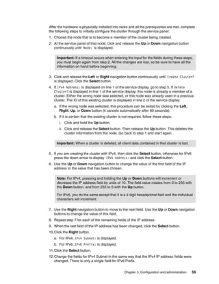 After the hardware is physically installed into racks and all the prerequisites are met, complete
the following steps to initially configure the cluster through the service panel:
1. Choose the node that is to become a member of the cluster being created.
2. At the service panel of that node, click and release the Up or Down navigation button
   continuously until Node: is displayed.

     Important: If a timeout occurs when entering the input for the fields during these steps,
     you must begin again from step 2. All the changes are lost, so be sure to have all the
     information on hand before beginning.

3. Click and release the Left or Right navigation button continuously until Create Cluster?
   is displayed. Click the Select button.
4. If IPv4 Address: is displayed on line 1 of the service display, go to step 5. If Delete
   Cluster? is displayed in line 1 of the service display, this node is already a member of a
   cluster. Either the wrong node was selected, or this node was already used in a previous
   cluster. The ID of this existing cluster is displayed in line 2 of the service display.
   a. If the wrong node was selected, this procedure can be exited by clicking the Left,
      Right, Up, or Down button (it cancels automatically after 60 seconds).
   b. If it is certain that the existing cluster is not required, follow these steps:
      i. Click and hold the Up button.
      ii. Click and release the Select button. Then release the Up button. This deletes the
          cluster information from the node. Go back to step 1 and start again.

     Important: When a cluster is deleted, all client data contained in that cluster is lost.

5. If you are creating the cluster with IPv4, then click the Select button, otherwise for IPv6
   press the down arrow to display IPv6 Address: and click the Select button.
6. Use the Up or Down navigation button to change the value of the first field of the IP
   address to the value that has been chosen.

     Note: For IPv4, pressing and holding the Up or Down buttons will increment or
     decrease the IP address field by units of 10. The field value rotates from 0 to 255 with
     the Down button, and from 255 to 0 with the Up button.

     For IPv6, you do the same except that it is a 4 digit hexadecimal field and the individual
     characters will increment.

7. Use the Right navigation button to move to the next field. Use the Up or Down navigation
   buttons to change the value of this field.
8. Repeat step 7 for each of the remaining fields of the IP address.
9. When the last field of the IP address has been changed, click the Select button.
10.Click the Right button.
   a. For IPv4, IPv4 Subnet: is displayed.
   b. For IPv6, IPv6 Prefix: is displayed.
11.Click the Select button.
12.Change the fields for IPv4 Subnet in the same way that the IPv4 IP address fields were
   changed. There is only a single field for IPv6 Prefix.


                                                   Chapter 3. Configuration and administration   59
 
