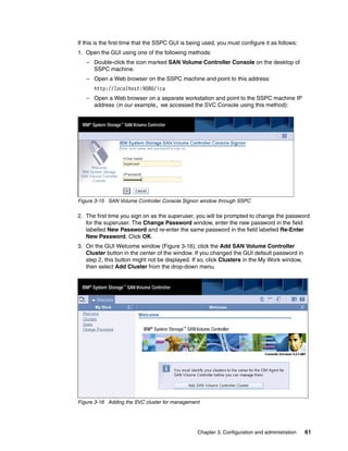 If this is the first time that the SSPC GUI is being used, you must configure it as follows:
1. Open the GUI using one of the following methods:
   – Double-click the icon marked SAN Volume Controller Console on the desktop of
     SSPC machine.
   – Open a Web browser on the SSPC machine and point to this address:
      http://localhost:9080/ica
   – Open a Web browser on a separate workstation and point to the SSPC machine IP
     address (in our example, we accessed the SVC Console using this method):




Figure 3-15 SAN Volume Controller Console Signon window through SSPC

2. The first time you sign on as the superuser, you will be prompted to change the password
   for the superuser. The Change Password window, enter the new password in the field
   labelled New Password and re-enter the same password in the field labelled Re-Enter
   New Password. Click OK.
3. On the GUI Welcome window (Figure 3-16), click the Add SAN Volume Controller
   Cluster button in the center of the window. If you changed the GUI default password in
   step 2, this button might not be displayed. If so, click Clusters in the My Work window,
   then select Add Cluster from the drop-down menu.




Figure 3-16 Adding the SVC cluster for management




                                                  Chapter 3. Configuration and administration   61
 