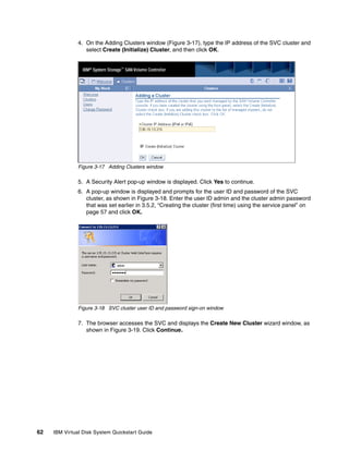 4. On the Adding Clusters window (Figure 3-17), type the IP address of the SVC cluster and
                  select Create (Initialize) Cluster, and then click OK.




               Figure 3-17 Adding Clusters window

               5. A Security Alert pop-up window is displayed. Click Yes to continue.
               6. A pop-up window is displayed and prompts for the user ID and password of the SVC
                  cluster, as shown in Figure 3-18. Enter the user ID admin and the cluster admin password
                  that was set earlier in 3.5.2, “Creating the cluster (first time) using the service panel” on
                  page 57 and click OK.




               Figure 3-18 SVC cluster user ID and password sign-on window

               7. The browser accesses the SVC and displays the Create New Cluster wizard window, as
                  shown in Figure 3-19. Click Continue.




62   IBM Virtual Disk System Quickstart Guide
 