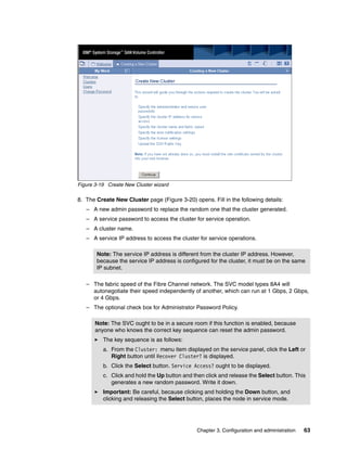 Figure 3-19 Create New Cluster wizard

8. The Create New Cluster page (Figure 3-20) opens. Fill in the following details:
   – A new admin password to replace the random one that the cluster generated.
   – A service password to access the cluster for service operation.
   – A cluster name.
   – A service IP address to access the cluster for service operations.

       Note: The service IP address is different from the cluster IP address. However,
       because the service IP address is configured for the cluster, it must be on the same
       IP subnet.

   – The fabric speed of the Fibre Channel network. The SVC model types 8A4 will
     autonegotiate their speed independently of another, which can run at 1 Gbps, 2 Gbps,
     or 4 Gbps.
   – The optional check box for Administrator Password Policy.

       Note: The SVC ought to be in a secure room if this function is enabled, because
       anyone who knows the correct key sequence can reset the admin password.
          The key sequence is as follows:
          a. From the Cluster: menu item displayed on the service panel, click the Left or
             Right button until Recover Cluster? is displayed.
          b. Click the Select button. Service Access? ought to be displayed.
          c. Click and hold the Up button and then click and release the Select button. This
             generates a new random password. Write it down.
          Important: Be careful, because clicking and holding the Down button, and
          clicking and releasing the Select button, places the node in service mode.




                                                Chapter 3. Configuration and administration   63
 