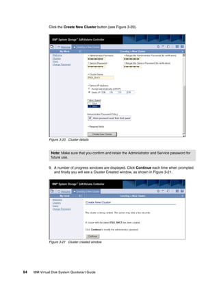 Click the Create New Cluster button (see Figure 3-20).




               Figure 3-20 Cluster details



                Note: Make sure that you confirm and retain the Administrator and Service password for
                future use.

               9. A number of progress windows are displayed. Click Continue each time when prompted
                  and finally you will see a Cluster Created window, as shown in Figure 3-21.




               Figure 3-21 Cluster created window




64   IBM Virtual Disk System Quickstart Guide
 