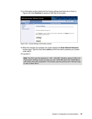 14.A confirmation window stating that the license settings have been set is shown in
   Figure 3-26. Click Continue to upload an SSH Key to the cluster.




Figure 3-26 License Settings Confirmation window

15.When the changes are accepted, the cluster displays the Enter Network Password
   window again. Type the User Name admin and the new admin password you created
   under step 8.
16.Log back in.

    Note: The SVC uses the standard of 1 GB = 1024 MB. Therefore, typing 10 GB in the
    Featurization Settings window provides you with 10240 MB rather than 10000 MB as
    with certain other disk subsystems. This window uses the previous term “Remote Copy”
    to refer to Metro Mirror.




                                                   Chapter 3. Configuration and administration   67
 
