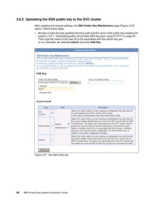 3.6.2 Uploading the SSH public key to the SVC cluster
               After updating the license settings, the SSH Public Key Maintenance page (Figure 3-27)
               opens. Follow these steps:
               1. Browse or type the fully qualified directory path and file name of the public key created and
                  saved in 3.5.1, “Generating public and private SSH key pairs using PuTTY” on page 54.
                  Then type the name of the user ID to be associated with this admin key pair
                  (in our example, we selected admin) and click Add Key.




               Figure 3-27 Add SSH public key




68   IBM Virtual Disk System Quickstart Guide
 