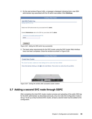 2. On the next window (Figure 3-28), a message is displayed indicating that a new SSH
           administrator key associated with the ID admin was added. Click Continue.




        Figure 3-28 Adding the SSH admin key successfully

        3. The basic setup requirements for the SVC cluster using the SVC cluster Web interface
           have now been completed. Close the window as shown in Figure 3-29.




        Figure 3-29 Closing the window after successful cluster creation



3.7 Adding a second SVC node through SSPC
        After completing the initial SVC cluster creation process and uploading of the public SSH key
        for the SVC administrator as described previously, only one node (the configuration node) is
        set up. To set up a fully functional SVC cluster, at least a second node must be added to the
        configuration.




                                                            Chapter 3. Configuration and administration   69
 