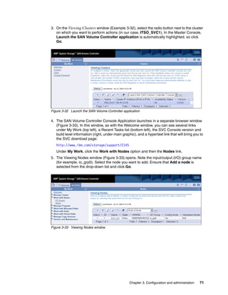 3. On the Viewing Clusters window (Example 3-32), select the radio button next to the cluster
   on which you want to perform actions (in our case, ITSO_SVC1). In the Master Console,
   Launch the SAN Volume Controller application is automatically highlighted, so click
   Go.




Figure 3-32 Launch the SAN Volume Controller application

4. The SAN Volume Controller Console Application launches in a separate browser window
   (Figure 3-33). In this window, as with the Welcome window, you can see several links
   under My Work (top left), a Recent Tasks list (bottom left), the SVC Console version and
   build level information (right, under main graphic), and a hypertext link that will bring you to
   the SVC download page:
   http://www.ibm.com/storage/support/2145
   Under My Work, click the Work with Nodes option and then the Nodes link.
5. The Viewing Nodes window (Figure 3-33) opens. Note the input/output (I/O) group name
   (for example, io_grp0). Select the node you want to add. Ensure that Add a node is
   selected from the drop-down list and click Go.




Figure 3-33 Viewing Nodes window




                                                   Chapter 3. Configuration and administration   71
 