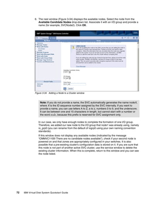 6. The next window (Figure 3-34) displays the available nodes. Select the node from the
                  Available Candidate Nodes drop-down list. Associate it with an I/O group and provide a
                  name (for example, SVCNode2). Click OK.




               Figure 3-34 Adding a Node to a Cluster window



                   Note: If you do not provide a name, the SVC automatically generates the name nodeX,
                   where X is the ID sequence number assigned by the SVC internally. If you want to
                   provide a name, you can use letters A to Z, a to z, numbers 0 to 9, and the underscore.
                   It can be between one and 15 characters in length, but cannot start with a number or
                   the word node, because this prefix is reserved for SVC assignment only.

                  In our case, we only have enough nodes to complete the formation of one I/O group.
                  Therefore, we added our new node to the I/O group that node1 was already using, namely
                  io_grp0 (you can rename from the default of iogrp0 using your own naming convention
                  standards).
                  If this window does not display any available nodes (indicated by the message
                  “CMMVC1100I There are no candidate nodes available”), check if your second node is
                  powered on and that zones are appropriately configured in your switches. It is also
                  possible that a pre-existing cluster’s configuration data is stored on it. If you are sure that
                  this node is not part of another active SVC cluster, use the service window to delete the
                  existing cluster information. When this is complete, return to this window and you can see
                  the node listed.




72   IBM Virtual Disk System Quickstart Guide
 