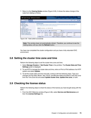 7. Return to the Viewing Nodes window (Figure 3-35). It shows the status change of the
            node from Adding to Online.




         Figure 3-35 Node added successfully


             Note: This window does not automatically refresh. Therefore, you continue to see the
             Adding status until you click the Refresh button.


         You have now completed the cluster configuration and you have a fully redundant SVC
         environment.



3.8 Setting the cluster time zone and time
         Perform the following steps to set the cluster time zone and time:
         1. Select Manage Clusters  Set Cluster Time in the portfolio. The Cluster Date and Time
            Settings panel is displayed.
         2. To use NTP to manage the cluster date and time, enter an IPv4 or IPv6 address of an NTP
            system and select Update.
         3. To set the cluster date and time manually, continue with the following steps. Type your
            changes into the Date, Month, Year, Hours, and Minutes fields and select a new time zone
            from the Time Zone list and select Update cluster time, Update time zone, or both.



3.9 Checking the license status
         Perform the following steps to check the status of the license you have bought along with the
         SVC:
         1. From the SVC Welcome window (Figure 3-36), select Service and Maintenance and
            then the License Settings link.




                                                         Chapter 3. Configuration and administration   73
 