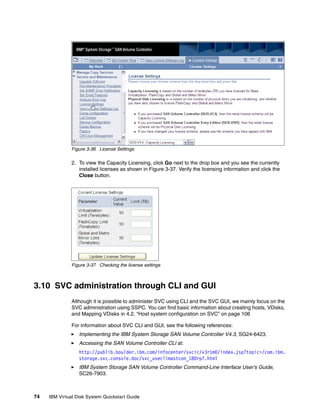 Figure 3-36 License Settings

               2. To view the Capacity Licensing, click Go next to the drop box and you see the currently
                  installed licenses as shown in Figure 3-37. Verify the licensing information and click the
                  Close button.




               Figure 3-37 Checking the license settings



3.10 SVC administration through CLI and GUI
               Although it is possible to administer SVC using CLI and the SVC GUI, we mainly focus on the
               SVC administration using SSPC. You can find basic information about creating hosts, VDisks,
               and Mapping VDisks in 4.2, “Host system configuration on SVC” on page 106

               For information about SVC CLI and GUI, see the following references:
                  Implementing the IBM System Storage SAN Volume Controller V4.3, SG24-6423.
                  Accessing the SAN Volume Controller CLI at:
                  http://publib.boulder.ibm.com/infocenter/svcic/v3r1m0/index.jsp?topic=/com.ibm.
                  storage.svc.console.doc/svc_useclimastcon_180rp7.html
                  IBM System Storage SAN Volume Controller Command-Line Interface User's Guide,
                  SC26-7903.



74   IBM Virtual Disk System Quickstart Guide
 