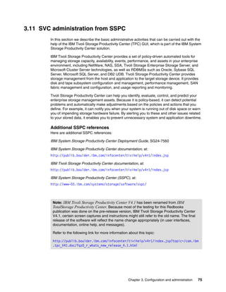 3.11 SVC administration from SSPC
        In this section we describe the basic administrative activities that can be carried out with the
        help of the IBM Tivoli Storage Productivity Center (TPC) GUI, which is part of the IBM System
        Storage Productivity Center solution.

        IBM Tivoli Storage Productivity Center provides a set of policy-driven automated tools for
        managing storage capacity, availability, events, performance, and assets in your enterprise
        environment, including NetWare, NAS, SSA, Tivoli Storage Enterprise Storage Server, and
        Microsoft Cluster Server technologies, as well as RDBMSs such as Oracle, Sybase SQL
        Server, Microsoft SQL Server, and DB2 UDB. Tivoli Storage Productivity Center provides
        storage management from the host and application to the target storage device. It provides
        disk and tape subsystem configuration and management, performance management, SAN
        fabric management and configuration, and usage reporting and monitoring.

        Tivoli Storage Productivity Center can help you identify, evaluate, control, and predict your
        enterprise storage management assets. Because it is policy-based, it can detect potential
        problems and automatically make adjustments based on the policies and actions that you
        define. For example, it can notify you when your system is running out of disk space or warn
        you of impending storage hardware failure. By alerting you to these and other issues related
        to your stored data, it enables you to prevent unnecessary system and application downtime.

        Additional SSPC references
        Here are additional SSPC references:

        IBM System Storage Productivity Center Deployment Guide, SG24-7560

        IBM System Storage Productivity Center documentation, at:
        http://publib.boulder.ibm.com/infocenter/tivihelp/v4r1/index.jsp

        IBM Tivoli Storage Productivity Center documentation, at:
        http://publib.boulder.ibm.com/infocenter/tivihelp/v4r1/index.jsp

        IBM System Storage Productivity Center (SSPC), at:
        http://www-03.ibm.com/systems/storage/software/sspc/




         Note: IBM Tivoli Storage Productivity Center V4.1 has been renamed from IBM
         TotalStorage Productivity Center. Because most of the testing for this Redbooks
         publication was done on the pre-release version, IBM Tivoli Storage Productivity Center
         V4.1, certain screen captures and instructions might still refer to the old name. The final
         release of the software will reflect the name change appropriately (in user interfaces,
         documentation, online help, and messages).

         Refer to the following link for more information about this topic:

         http://publib.boulder.ibm.com/infocenter/tivihelp/v4r1/index.jsp?topic=/com.ibm
         .tpc_V41.doc/fqz0_r_whats_new_release_4.1.html




                                                          Chapter 3. Configuration and administration   75
 