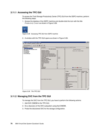 3.11.1 Accessing the TPC GUI
               To access the Tivoli Storage Productivity Center (TPC) GUI from the SSPC machine, perform
               the following steps:
               1. Access the desktop of the SSPC machine and double-click the icon with the title
                  Productivity Center as shown in Figure 3-38.




               Figure 3-38 Accessing TPC GUI from SSPC machine

               2. A window with the TPC GUI opens as shown in Figure 3-39.




               Figure 3-39 The TPC GUI


3.11.2 Managing SVC from the TPC GUI
               To manage the SVC from the TPC GUI, you have to perform the following actions:
               1. Add SVC CIMOM to the TPC GUI.
               2. Do a discovery of the SVC subsystem using that CIMOM.
               3. Probe the discovered SVC for the storage configuration.




76   IBM Virtual Disk System Quickstart Guide
 