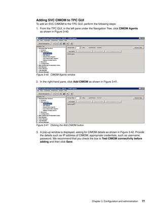 Adding SVC CIMOM to TPC GUI
To add an SVC CIMOM to the TPC GUI, perform the following steps:
1. From the TPC GUI, in the left pane under the Navigation Tree, click CIMOM Agents
   as shown in Figure 3-40.




Figure 3-40 CIMOM Agents window

2. In the right-hand pane, click Add CIMOM as shown in Figure 3-41.




Figure 3-41 Clicking the Add CIMOM button

3. A pop-up window is displayed, asking for CIMOM details as shown in Figure 3-42. Provide
   the details such as IP address of CIMOM, appropriate credentials, such as username,
   password. We recommend that you check the box to Test CIMOM connectivity before
   adding and then click Save.




                                              Chapter 3. Configuration and administration   77
 