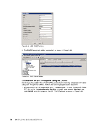 Figure 3-42 ADD CIMOM window

               4. The CIMOM agent gets added successfully as shown in Figure 3-43.




               Figure 3-43 SVC CIMOM Added


               Discovery of the SVC subsystem using the CIMOM
               Now that you have added the SVC CIMOM successfully, the next step is to discover the SVC
               subsystem through that CIMOM. Perform the following steps to do the discovery:
               1. Access the TPC GUI as described in 3.11.1, “Accessing the TPC GUI” on page 76. On the
                  TPC GUI, under the Administrative Services in the left pane, expand Discovery and
                  click CIMOM, which brings you to the Edit CIMOM window as shown in Figure 3-44.




78   IBM Virtual Disk System Quickstart Guide
 