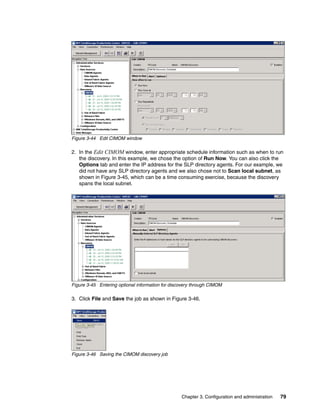 Figure 3-44 Edit CIMOM window

2. In the Edit CIMOM window, enter appropriate schedule information such as when to run
   the discovery. In this example, we chose the option of Run Now. You can also click the
   Options tab and enter the IP address for the SLP directory agents. For our example, we
   did not have any SLP directory agents and we also chose not to Scan local subnet, as
   shown in Figure 3-45, which can be a time consuming exercise, because the discovery
   spans the local subnet.




Figure 3-45 Entering optional information for discovery through CIMOM

3. Click File and Save the job as shown in Figure 3-46.




Figure 3-46 Saving the CIMOM discovery job




                                                  Chapter 3. Configuration and administration   79
 