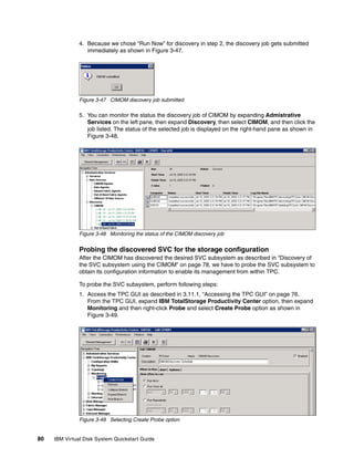 4. Because we chose “Run Now” for discovery in step 2, the discovery job gets submitted
                  immediately as shown in Figure 3-47.




               Figure 3-47 CIMOM discovery job submitted

               5. You can monitor the status the discovery job of CIMOM by expanding Admistrative
                  Services on the left pane, then expand Discovery, then select CIMOM, and then click the
                  job listed. The status of the selected job is displayed on the right-hand pane as shown in
                  Figure 3-48.




               Figure 3-48 Monitoring the status of the CIMOM discovery job


               Probing the discovered SVC for the storage configuration
               After the CIMOM has discovered the desired SVC subsystem as described in “Discovery of
               the SVC subsystem using the CIMOM” on page 78, we have to probe the SVC subsystem to
               obtain its configuration information to enable its management from within TPC.

               To probe the SVC subsystem, perform following steps:
               1. Access the TPC GUI as described in 3.11.1, “Accessing the TPC GUI” on page 76.
                  From the TPC GUI, expand IBM TotalStorage Productivity Center option, then expand
                  Monitoring and then right-click Probe and select Create Probe option as shown in
                  Figure 3-49.




               Figure 3-49 Selecting Create Probe option


80   IBM Virtual Disk System Quickstart Guide
 