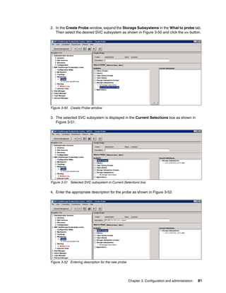 2. In the Create Probe window, expand the Storage Subsystems in the What to probe tab.
   Then select the desired SVC subsystem as shown in Figure 3-50 and click the >> button.




Figure 3-50 Create Probe window

3. The selected SVC subsystem is displayed in the Current Selections box as shown in
   Figure 3-51.




Figure 3-51 Selected SVC subsystem in Current Selections box

4. Enter the appropriate description for the probe as shown in Figure 3-52.




Figure 3-52 Entering description for the new probe




                                                     Chapter 3. Configuration and administration   81
 