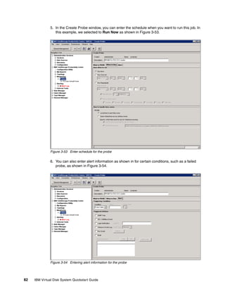5. In the Create Probe window, you can enter the schedule when you want to run this job. In
                  this example, we selected to Run Now as shown in Figure 3-53.




               Figure 3-53 Enter schedule for the probe

               6. You can also enter alert information as shown in for certain conditions, such as a failed
                  probe, as shown in Figure 3-54.




               Figure 3-54 Entering alert information for the probe




82   IBM Virtual Disk System Quickstart Guide
 
