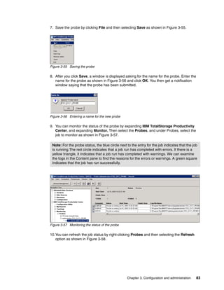 7. Save the probe by clicking File and then selecting Save as shown in Figure 3-55.




Figure 3-55 Saving the probe

8. After you click Save, a window is displayed asking for the name for the probe. Enter the
   name for the probe as shown in Figure 3-56 and click OK. You then get a notification
   window saying that the probe has been submitted.




Figure 3-56 Entering a name for the new probe

9. You can monitor the status of the probe by expanding IBM TotalStorage Productivity
   Center, and expanding Monitor. Then select the Probes, and under Probes, select the
   job to monitor as shown in Figure 3-57.

 Note: For the probe status, the blue circle next to the entry for the job indicates that the job
 is running.The red circle indicates that a job run has completed with errors. If there is a
 yellow triangle, it indicates that a job run has completed with warnings. We can examine
 the logs in the Content pane to find the reasons for the errors or warnings. A green square
 indicates that the job has run successfully.




Figure 3-57 Monitoring the status of the probe

10.You can refresh the job status by right-clicking Probes and then selecting the Refresh
   option as shown in Figure 3-58.




                                                  Chapter 3. Configuration and administration   83
 