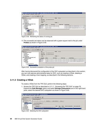 Figure 3-58 Refreshing the status of running job

               11.The successful job status can be observed with a green square next to the job under
                  Probes as shown in Figure 3-59.




               Figure 3-59 Successful completion of the probe job

               After having discovered the configuration of the SVC subsystem as described in this section,
               you can now execute administrative tasks for SVC, such as creating a VDisk, deleting a
               VDisk, and creating a host mapping, as described in the following sections.


3.11.3 Creating a VDisk
               To create a VDisk from the TPC GUI, perform the following steps:
               1. Access the TPC GUI as described in 3.11.1, “Accessing the TPC GUI” on page 76.
                  Expand the Disk Manager option and select Storage Subsystems and in the right-hand
                  pane, select the desired SVC subsystem as shown in Figure 3-60.




               Figure 3-60 Selecting the SVC subsystem




84   IBM Virtual Disk System Quickstart Guide
 