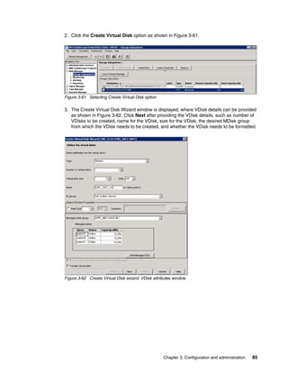 2. Click the Create Virtual Disk option as shown in Figure 3-61.




Figure 3-61 Selecting Create Virtual Disk option

3. The Create Virtual Disk Wizard window is displayed, where VDisk details can be provided
   as shown in Figure 3-62. Click Next after providing the VDisk details, such as number of
   VDisks to be created, name for the VDisk, size for the VDisk, the desired MDisk group
   from which the VDisk needs to be created, and whether the VDisk needs to be formatted.




Figure 3-62 Create Virtual Disk wizard: VDisk attributes window




                                                   Chapter 3. Configuration and administration   85
 