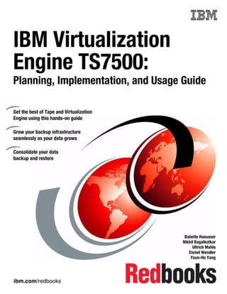 Front cover


IBM Virtualization
Engine TS7500:
Planning, Implementation, and Usage Guide

Get the best of Tape and Virtualization
Engine using this hands-on guide

Grow your backup infrastructure
seamlessly as your data grows

Consolidate your data
backup and restore




                                                         Babette Haeusser
                                                        Nikhil Bagalkotkar
                                                             Ullrich Mahlo
                                                           Daniel Wendler
                                                            Youn-Ho Yang




ibm.com/redbooks
 