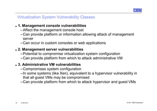 Virtualization System Vulnerability Classes

■    1. Management console vulnerabilities
      –Affect the management console host
      –Can provide platform or information allowing attack of management
        server
      –Can occur in custom consoles or web applications
■    2. Management server vulnerabilities
      –Potential to compromise virtualization system configuration
      –Can provide platform from which to attack administrative VM
■    3. Administrative VM vulnerabilities
      –Compromises system configuration
      –In some systems (like Xen), equivalent to a hypervisor vulnerability in
        that all guest VMs may be compromised
      –Can provide platform from which to attack hypervisor and guest VMs




15    10.03.2011                                                       © 2011 IBM Corporation
 