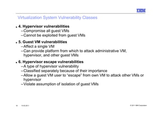 Virtualization System Vulnerability Classes

■    4. Hypervisor vulnerabilities
      –Compromise all guest VMs
      –Cannot be exploited from guest VMs
■    5. Guest VM vulnerabilities
      –Affect a single VM
      –Can provide platform from which to attack administrative VM,
        hypervisor, and other guest VMs
■    6. Hypervisor escape vulnerabilities
      –A type of hypervisor vulnerability
      –Classified separately because of their importance
      –Allow a guest VM user to “escape” from own VM to attack other VMs or
        hypervisor
      –Violate assumption of isolation of guest VMs




16    10.03.2011                                                      © 2011 IBM Corporation
 