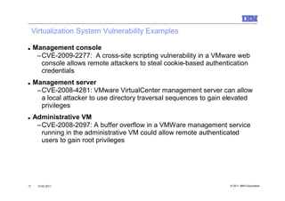 Virtualization System Vulnerability Examples

■    Management console
      –CVE-2009-2277: A cross-site scripting vulnerability in a VMware web
       console allows remote attackers to steal cookie-based authentication
       credentials
■    Management server
      –CVE-2008-4281: VMware VirtualCenter management server can allow
       a local attacker to use directory traversal sequences to gain elevated
       privileges
■    Administrative VM
      –CVE-2008-2097: A buffer overflow in a VMWare management service
       running in the administrative VM could allow remote authenticated
       users to gain root privileges




17    10.03.2011                                                     © 2011 IBM Corporation
 