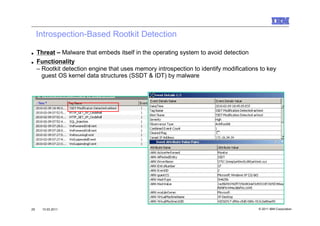 Introspection-Based Rootkit Detection

■    Threat – Malware that embeds itself in the operating system to avoid detection
■    Functionality
     – Rootkit detection engine that uses memory introspection to identify modifications to key
       guest OS kernel data structures (SSDT & IDT) by malware




29     10.03.2011                                                                       © 2011 IBM Corporation
 