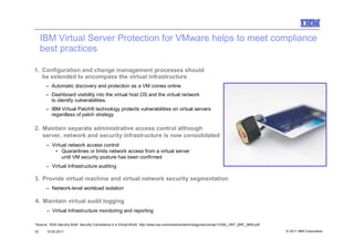 IBM Virtual Server Protection for VMware helps to meet compliance
     best practices

1. Configuration and change management processes should
   be extended to encompass the virtual infrastructure
       – Automatic discovery and protection as a VM comes online
       – Dashboard visibility into the virtual host OS and the virtual network
         to identify vulnerabilities.
       – IBM Virtual Patch® technology protects vulnerabilities on virtual servers
         regardless of patch strategy

2. Maintain separate administrative access control although
   server, network and security infrastructure is now consolidated
       – Virtual network access control
          • Quarantines or limits network access from a virtual server
              until VM security posture has been confirmed
       – Virtual Infrastructure auditing

3. Provide virtual machine and virtual network security segmentation
       – Network-level workload isolation

4. Maintain virtual audit logging
       – Virtual Infrastructure monitoring and reporting

*Source: RSA Security Brief: Security Compliance in a Virtual World http://www.rsa.com/solutions/technology/secure/wp/10393_VIRT_BRF_0809.pdf

33     10.03.2011                                                                                                                               © 2011 IBM Corporation
 