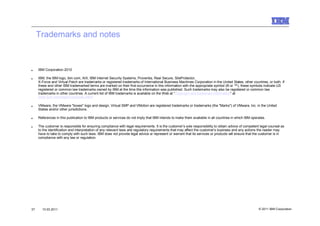 Trademarks and notes



■    IBM Corporation 2010

■    IBM, the IBM logo, ibm.com, AIX, IBM Internet Security Systems, Proventia, Real Secure, SiteProtector,
     X-Force and Virtual Patch are trademarks or registered trademarks of International Business Machines Corporation in the United States, other countries, or both. If
     these and other IBM trademarked terms are marked on their first occurrence in this information with the appropriate symbol (® or ™), these symbols indicate US
     registered or common law trademarks owned by IBM at the time this information was published. Such trademarks may also be registered or common law
     trademarks in other countries. A current list of IBM trademarks is available on the Web at “Copyright and trademark information” at
     www.ibm.com/legal/copytrade.shtml

■    VMware, the VMware "boxes" logo and design, Virtual SMP and VMotion are registered trademarks or trademarks (the "Marks") of VMware, Inc. in the United
     States and/or other jurisdictions.

■    References in this publication to IBM products or services do not imply that IBM intends to make them available in all countries in which IBM operates.

■    The customer is responsible for ensuring compliance with legal requirements. It is the customer’s sole responsibility to obtain advice of competent legal counsel as
     to the identification and interpretation of any relevant laws and regulatory requirements that may affect the customer’s business and any actions the reader may
     have to take to comply with such laws. IBM does not provide legal advice or represent or warrant that its services or products will ensure that the customer is in
     compliance with any law or regulation.




37     10.03.2011                                                                                                                                       © 2011 IBM Corporation
 
