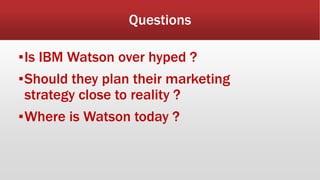 Questions
▪Is IBM Watson over hyped ?
▪Should they plan their marketing
strategy close to reality ?
▪Where is Watson today ?
 