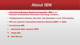 ▪ International Business Machines Corporation (IBM) is an
American multinational information technology company.
▪ Headquartered in Armonk, New York, with operations in over 170 countries.
▪ CTR was renamed “International Business Machines(IBM)” in 1924.
▪ Inventions by IBM:
I. Automated teller machine (ATM)
II. Floppy disk
III. Hard disk etc.
 