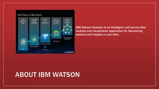 IBM Watson Analytics is an intelligent, self service data
analysis and visualization application for discovering
patterns and insights in your data.
 