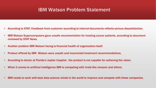 • According to STAT, Feedback from customer according to internal documents reflects serious dissatisfaction.
• IBM Watson Supercomputers gave unsafe reccomentation for treating cancer patients, according to document
reviewed by STAT News.
• Another problem IBM Watson facing is financial health of organization itself.
• Product offered by IBM Watson were unsafe and incorrected treatment recommendations.
• According to doctor at Florida’s Jupiter hospital , the product is not capable for achieving the vision.
• When it comes to artificial intelligence IBM is competing with rivals like amazon and others.
• IBM needs to work with best data science minds in the world to improve and compete with these companies.
 