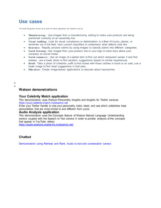 Use cases
The Visual Recognition service can be used for diverse applications and industries, such as:
 Manufacturing: Use images from a manufacturing setting to make sure products are being
positioned correctly on an assembly line
 Visual Auditing: Look for visual compliance or deterioration in a fleet of trucks, planes, or
windmills out in the field, train custom classifiers to understand what defects look like
 Insurance: Rapidly process claims by using images to classify claims into different categories.
 Social listening: Use images from your product line or your logo to track buzz about your
company on social media
 Social commerce: Use an image of a plated dish to find out which restaurant serves it and find
reviews, use a travel photo to find vacation suggestions based on similar experiences
 Retail: Take a photo of a favorite outfit to find stores with those clothes in stock or on sale, use a
travel image to find retail suggestions in that area
 Education: Create image-based applications to educate about taxonomies


Watson demonstrations
Your Celebrity Match application
This demonstration uses Watson Personality Insights and Insights for Twitter services:
https://your-celebrity-match.mybluemix.net
Enter your Twitter handle to see your personality traits, rated, and see which celebrities have
personalities that are most similar to and different from yours.
Audio Analysis application
This demonstration uses the Concepts feature of Watson Natural Language Understanding
service coupled with the Speech to Text service in order to provide analysis of the concepts
that appear in YouTube videos:
https://audio-analysis-starter-kit.mybluemix.net/
Chatbot
Demonstration using Retrieve and Rank, Audio to text and conversation service
 