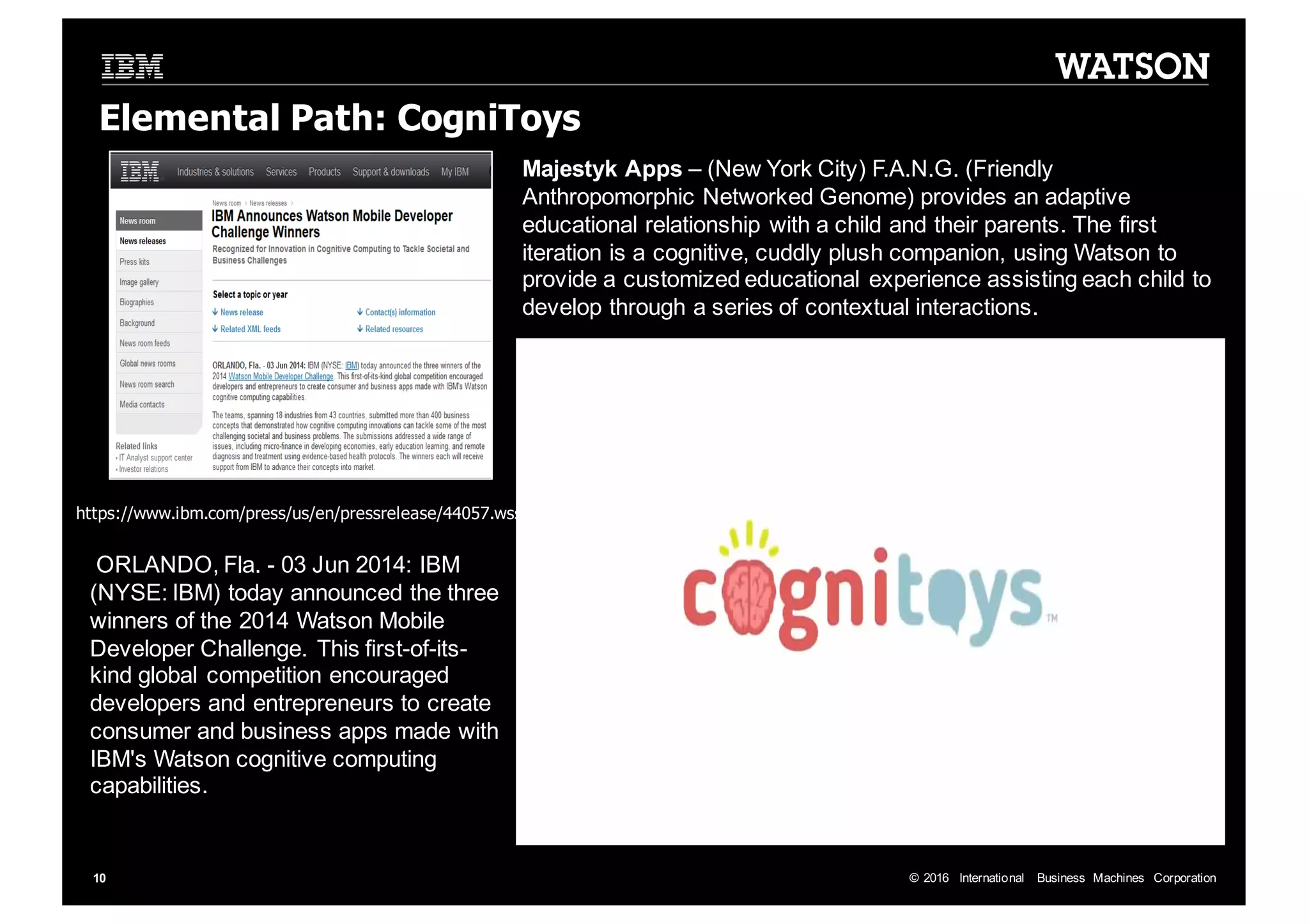 ©  2016   International   Business   Machines   Corporation10 Elemental  Path: CogniToys https://www.ibm.com/press/us/en/pressrelease/44057.wss ORLANDO,  Fla.  -­ 03  Jun  2014:  IBM   (NYSE:  IBM)  today  announced  the  three   winners  of  the  2014  Watson  Mobile   Developer  Challenge.  This  first-­of-­its-­ kind  global  competition  encouraged   developers  and  entrepreneurs  to  create   consumer  and  business  apps  made  with   IBM's  Watson  cognitive  computing   capabilities.   Majestyk Apps  – (New  York  City)  F.A.N.G.  (Friendly   Anthropomorphic  Networked  Genome)  provides  an  adaptive   educational  relationship  with  a  child  and  their  parents.  The  first   iteration  is  a  cognitive,  cuddly  plush  companion,  using  Watson  to   provide  a  customized  educational  experience  assisting  each  child  to   develop  through  a  series  of  contextual  interactions. 