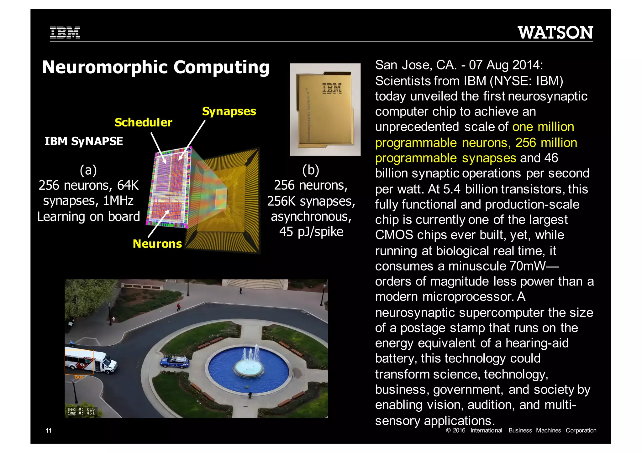 ©  2016   International   Business   Machines   Corporation11 Synapses Neurons Scheduler (a) 256  neurons,  64K   synapses,  1MHz Learning  on  board (b) 256  neurons,   256K  synapses,   asynchronous,   45  pJ/spike Neuromorphic Computing IBM  SyNAPSE San  Jose,  CA.  -­ 07  Aug  2014:   Scientists  from  IBM  (NYSE:  IBM)   today  unveiled  the  first  neurosynaptic computer  chip  to  achieve  an   unprecedented  scale  of  one  million   programmable  neurons,  256  million   programmable  synapses  and  46   billion  synaptic  operations  per  second   per  watt.  At  5.4  billion  transistors,  this   fully  functional  and  production-­scale   chip  is  currently  one  of  the  largest   CMOS  chips  ever  built,  yet,  while   running  at  biological  real  time,  it   consumes  a  minuscule  70mW— orders  of  magnitude  less  power  than  a   modern  microprocessor.  A   neurosynaptic supercomputer  the  size   of  a  postage  stamp  that  runs  on  the   energy  equivalent  of  a  hearing-­aid   battery,  this  technology  could   transform  science,  technology,   business,  government,  and  society  by   enabling  vision,  audition,  and  multi-­ sensory  applications. 
