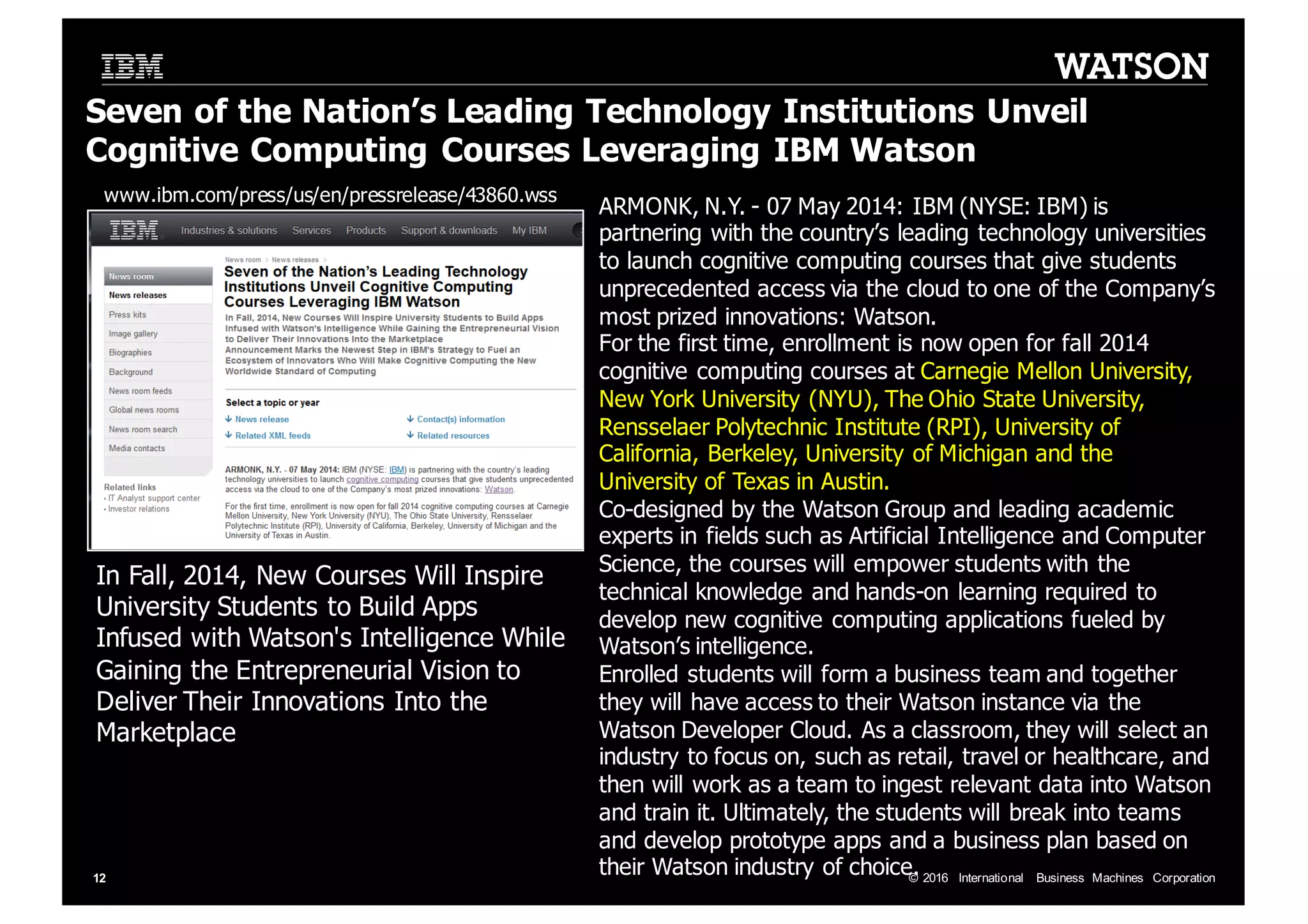 ©  2016   International   Business   Machines   Corporation12 Seven  of  the  Nation’s  Leading  Technology  Institutions  Unveil   Cognitive  Computing  Courses  Leveraging  IBM  Watson ARMONK,  N.Y.  -­ 07  May  2014:  IBM  (NYSE:  IBM)  is   partnering  with  the  country’s  leading  technology  universities   to  launch  cognitive  computing  courses  that  give  students   unprecedented  access  via  the  cloud  to  one  of  the  Company’s   most  prized  innovations:  Watson. For  the  first  time,  enrollment  is  now  open  for  fall  2014   cognitive  computing  courses  at  Carnegie  Mellon  University,   New  York  University  (NYU),  The  Ohio  State  University,   Rensselaer  Polytechnic  Institute  (RPI),  University  of   California,  Berkeley,  University  of  Michigan  and  the   University  of  Texas  in  Austin. Co-­designed  by  the  Watson  Group  and  leading  academic   experts  in  fields  such  as  Artificial  Intelligence  and  Computer   Science,  the  courses  will  empower  students  with  the   technical  knowledge  and  hands-­on  learning  required  to   develop  new  cognitive  computing  applications  fueled  by   Watson’s  intelligence. Enrolled  students  will  form  a  business  team  and  together   they  will  have  access  to  their  Watson  instance  via  the   Watson  Developer  Cloud.  As  a  classroom,  they  will  select  an   industry  to  focus  on,  such  as  retail,  travel  or  healthcare,  and   then  will  work  as  a  team  to  ingest  relevant  data  into  Watson   and  train  it.  Ultimately,  the  students  will  break  into  teams   and  develop  prototype  apps  and  a  business  plan  based  on   their  Watson  industry  of  choice. In  Fall,  2014,  New  Courses  Will  Inspire   University  Students  to  Build  Apps   Infused  with  Watson's  Intelligence  While   Gaining  the  Entrepreneurial  Vision  to   Deliver  Their  Innovations  Into  the   Marketplace www.ibm.com/press/us/en/pressrelease/43860.wss 