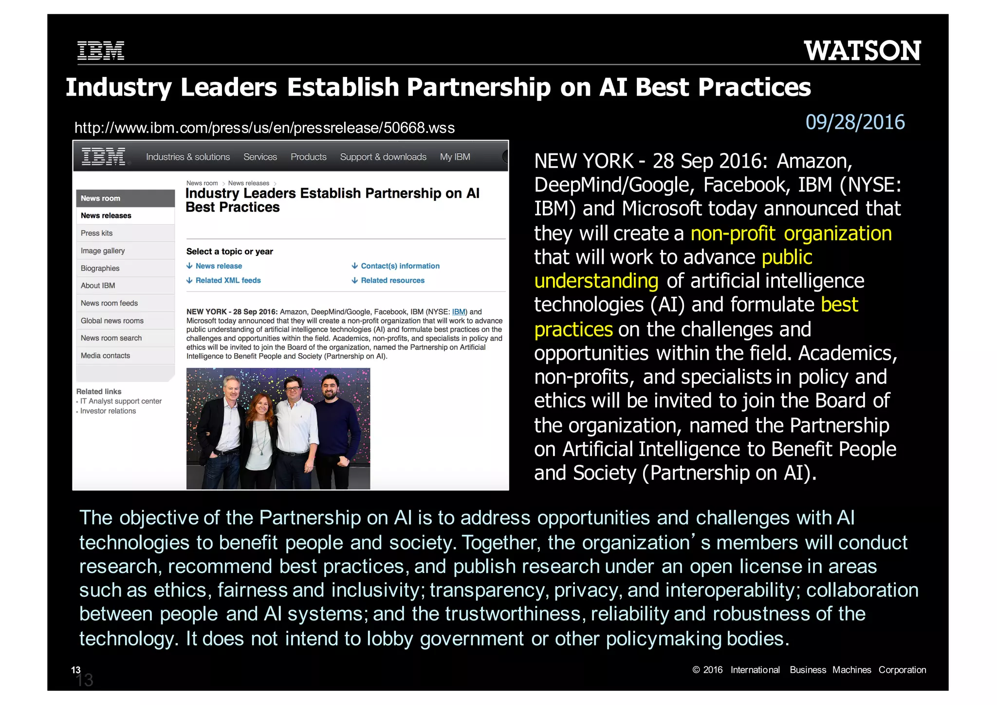 ©  2016   International   Business   Machines   Corporation13 Industry  Leaders  Establish  Partnership  on  AI  Best  Practices 13 NEW  YORK  -­ 28  Sep  2016:  Amazon,   DeepMind/Google,  Facebook,  IBM  (NYSE:   IBM)  and  Microsoft  today  announced  that   they  will  create  a  non-­profit  organization   that  will  work  to  advance  public   understanding of  artificial  intelligence   technologies  (AI)  and  formulate  best   practices on  the  challenges  and   opportunities  within  the  field.  Academics,   non-­profits,  and  specialists  in  policy  and   ethics  will  be  invited  to  join  the  Board  of   the  organization,  named  the  Partnership   on  Artificial  Intelligence  to  Benefit  People   and  Society  (Partnership  on  AI). 09/28/2016http://www.ibm.com/press/us/en/pressrelease/50668.wss The  objective  of  the  Partnership  on  AI  is  to  address  opportunities  and  challenges  with  AI   technologies  to  benefit  people  and  society.  Together,  the  organization’s  members  will  conduct   research,  recommend  best  practices,  and  publish  research  under  an  open  license  in  areas   such  as  ethics,  fairness  and  inclusivity;;  transparency,  privacy,  and  interoperability;;  collaboration   between  people  and  AI  systems;;  and  the  trustworthiness,  reliability  and  robustness  of  the   technology.  It  does  not  intend  to  lobby  government  or  other  policymaking  bodies. 