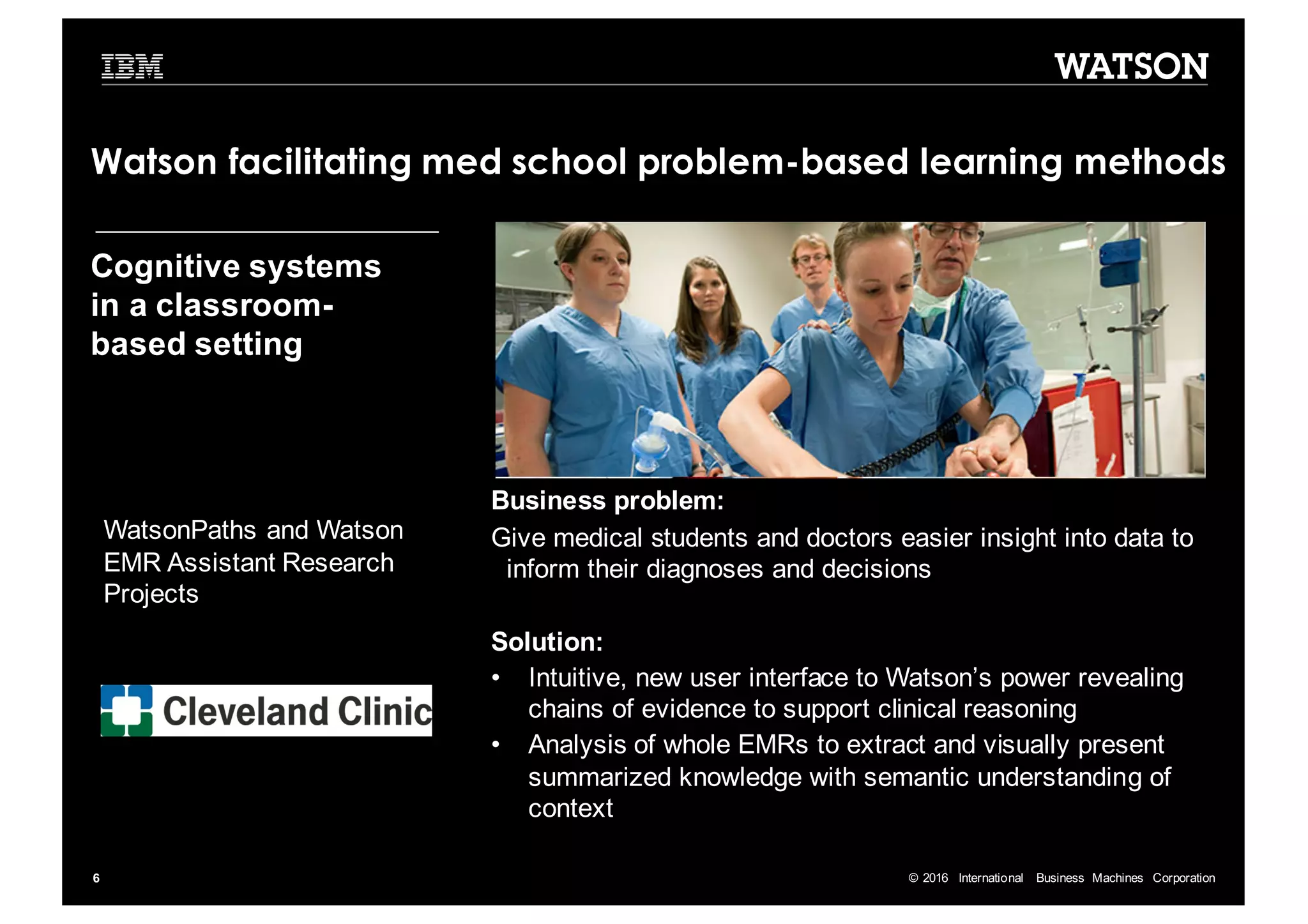 ©  2016   International   Business   Machines   Corporation6 Business  problem:   Give  medical  students  and  doctors  easier  insight  into  data  to   inform  their  diagnoses  and  decisions Solution:   • Intuitive,  new  user  interface  to  Watson’s  power  revealing   chains  of  evidence  to  support  clinical  reasoning • Analysis  of  whole  EMRs  to  extract  and  visually  present   summarized  knowledge  with  semantic  understanding  of   context WatsonPaths and  Watson   EMR  Assistant  Research   Projects Cognitive  systems   in  a  classroom-­ based  setting Watson facilitating med school problem-based learning methods 