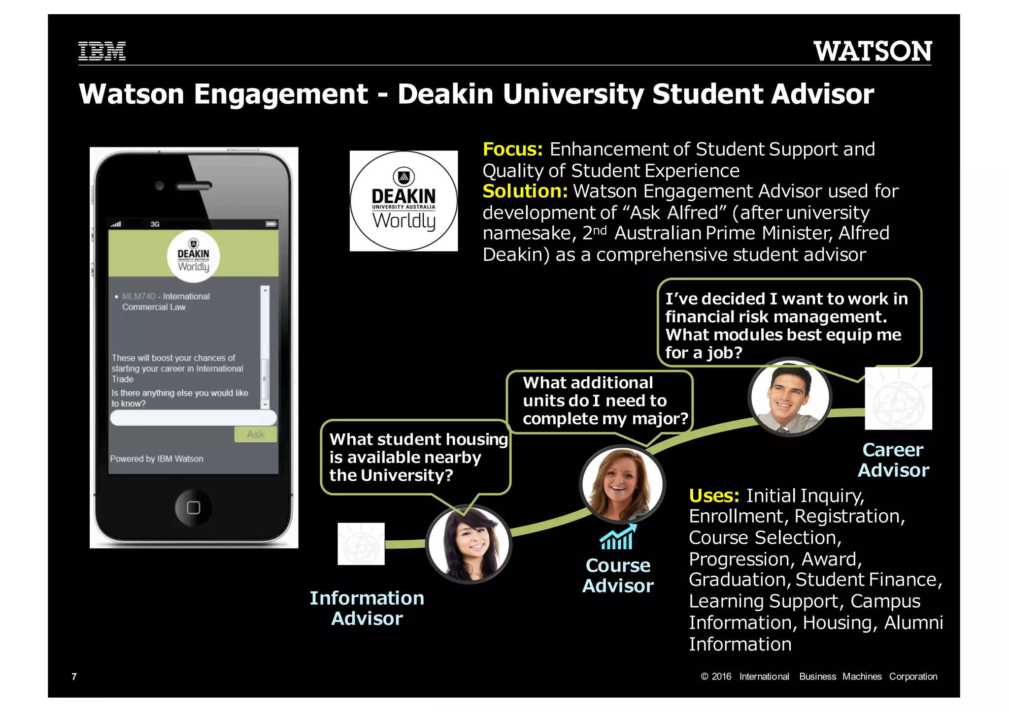 ©  2016   International   Business   Machines   Corporation7 Focus: Enhancement  of  Student  Support  and   Quality  of  Student  Experience Solution:  Watson  Engagement  Advisor  used  for   development  of  “Ask  Alfred”  (after  university   namesake,  2nd Australian  Prime  Minister,  Alfred   Deakin)  as  a  comprehensive  student  advisor What  additional   units  do  I  need  to   complete  my  major? What  student  housing   is  available  nearby   the  University? Iʼ’ve  decided  I  want  to  work  in   financial  risk  management.   What  modules  best  equip  me   for  a  job? Information   Advisor Career   Advisor Uses:  Initial  Inquiry,   Enrollment,  Registration,   Course  Selection,   Progression,  Award,   Graduation,  Student  Finance,   Learning  Support,  Campus   Information,  Housing,  Alumni   Information Course   Advisor Watson  Engagement  -­ Deakin University  Student  Advisor 