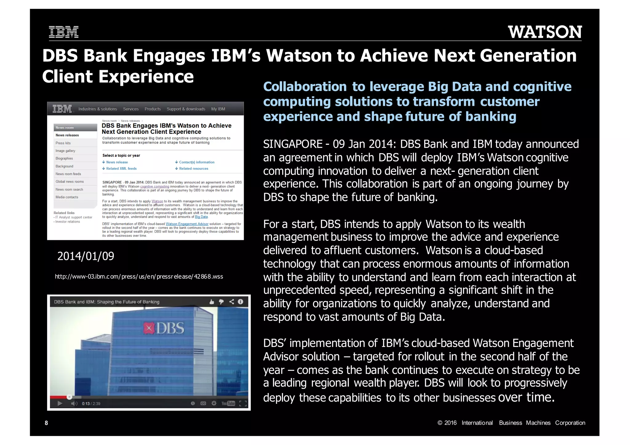 ©  2016   International   Business   Machines   Corporation8 DBS  Bank  Engages  IBM’s  Watson  to  Achieve  Next  Generation   Client  Experience Collaboration  to  leverage  Big  Data  and  cognitive   computing  solutions  to  transform  customer   experience  and  shape  future  of  banking   SINGAPORE  -­ 09  Jan  2014:  DBS  Bank  and  IBM  today  announced   an  agreement  in  which  DBS  will  deploy  IBM’s  Watson  cognitive   computing  innovation  to  deliver  a  next-­ generation  client   experience.  This  collaboration  is  part  of  an  ongoing  journey  by   DBS  to  shape  the  future  of  banking. For  a  start,  DBS  intends  to  apply  Watson  to  its  wealth   management  business  to  improve  the  advice  and  experience   delivered  to  affluent  customers.    Watson  is  a  cloud-­based   technology  that  can  process  enormous  amounts  of  information   with  the  ability  to  understand  and  learn  from  each  interaction  at   unprecedented  speed,  representing  a  significant  shift  in  the   ability  for  organizations  to  quickly   analyze,  understand  and   respond  to  vast  amounts  of  Big  Data.   DBS’  implementation  of  IBM’s  cloud-­based  Watson  Engagement   Advisor  solution  – targeted  for  rollout  in  the  second  half  of  the   year  – comes  as  the  bank  continues  to  execute  on  strategy  to  be   a  leading  regional  wealth  player.  DBS  will  look  to  progressively   deploy  these  capabilities  to  its  other  businesses  over  time.   2014/01/09 http://www-­03.ibm.c om/press/us/en/pressrelease/42868.wss 