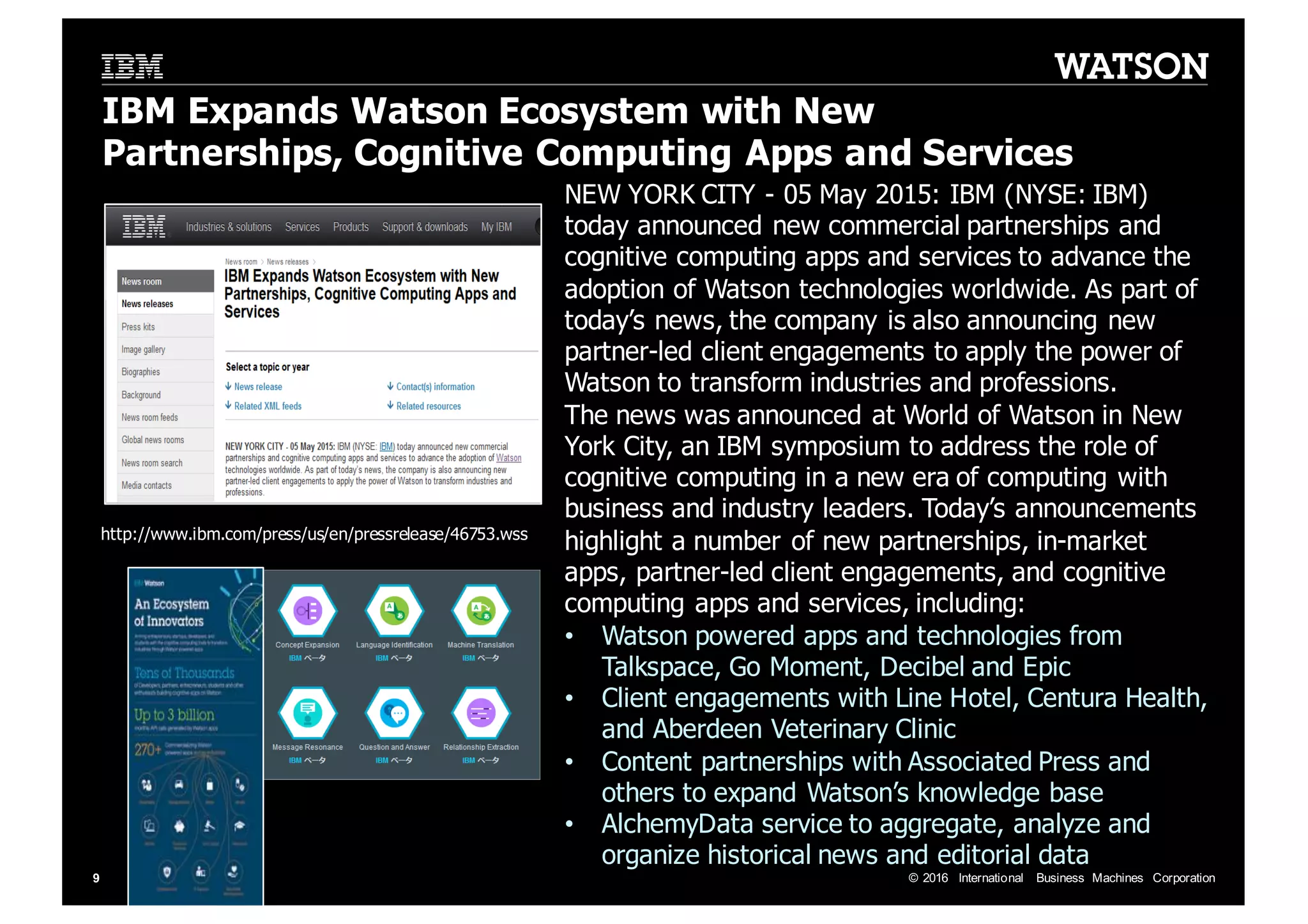 ©  2016   International   Business   Machines   Corporation9 IBM  Expands  Watson  Ecosystem  with  New   Partnerships,  Cognitive  Computing  Apps  and  Services NEW  YORK  CITY  -­ 05  May  2015:  IBM  (NYSE:  IBM)   today  announced  new  commercial  partnerships  and   cognitive  computing  apps  and  services  to  advance  the   adoption  of  Watson  technologies  worldwide.  As  part  of   today’s  news,  the  company  is  also  announcing  new   partner-­led  client  engagements  to  apply  the  power  of   Watson  to  transform  industries  and  professions.   The  news  was  announced  at  World  of  Watson  in  New   York  City,  an  IBM  symposium  to  address  the  role  of   cognitive  computing  in  a  new  era  of  computing  with   business  and  industry  leaders.  Today’s  announcements   highlight  a  number  of  new  partnerships,  in-­market   apps,  partner-­led  client  engagements,  and  cognitive   computing  apps  and  services,  including: • Watson  powered  apps  and  technologies  from   Talkspace,  Go  Moment,  Decibel  and  Epic • Client  engagements  with  Line  Hotel,  Centura Health,   and  Aberdeen  Veterinary  Clinic • Content  partnerships  with  Associated  Press  and   others  to  expand  Watson’s  knowledge  base • AlchemyData service  to  aggregate,  analyze  and   organize  historical  news  and  editorial  data http://www.ibm.com/press/us/en/pressrelease/46753.wss 2015年5月4日 