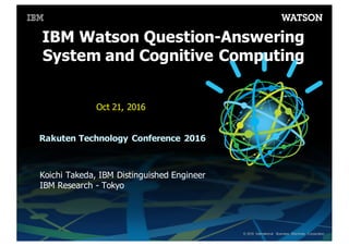 ©  2016 International   Business   Machines   Corporation
IBM  Watson  Question-­Answering  
System  and  Cognitive Computing
Koichi  Takeda,  IBM  Distinguished  Engineer
IBM  Research  -­ Tokyo
Oct  21,  2016
Rakuten  Technology  Conference  2016  
 