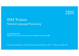 IBM Watson
Natural LanguageProcessing
Conferenza Intelligenza Artificiale, Politecnico di Milano e AICT – Milano, 5 ottobre 2017
Ing. Roberto Villa
Manager of Human Centric practice and Research ecosystem, IBM
 
