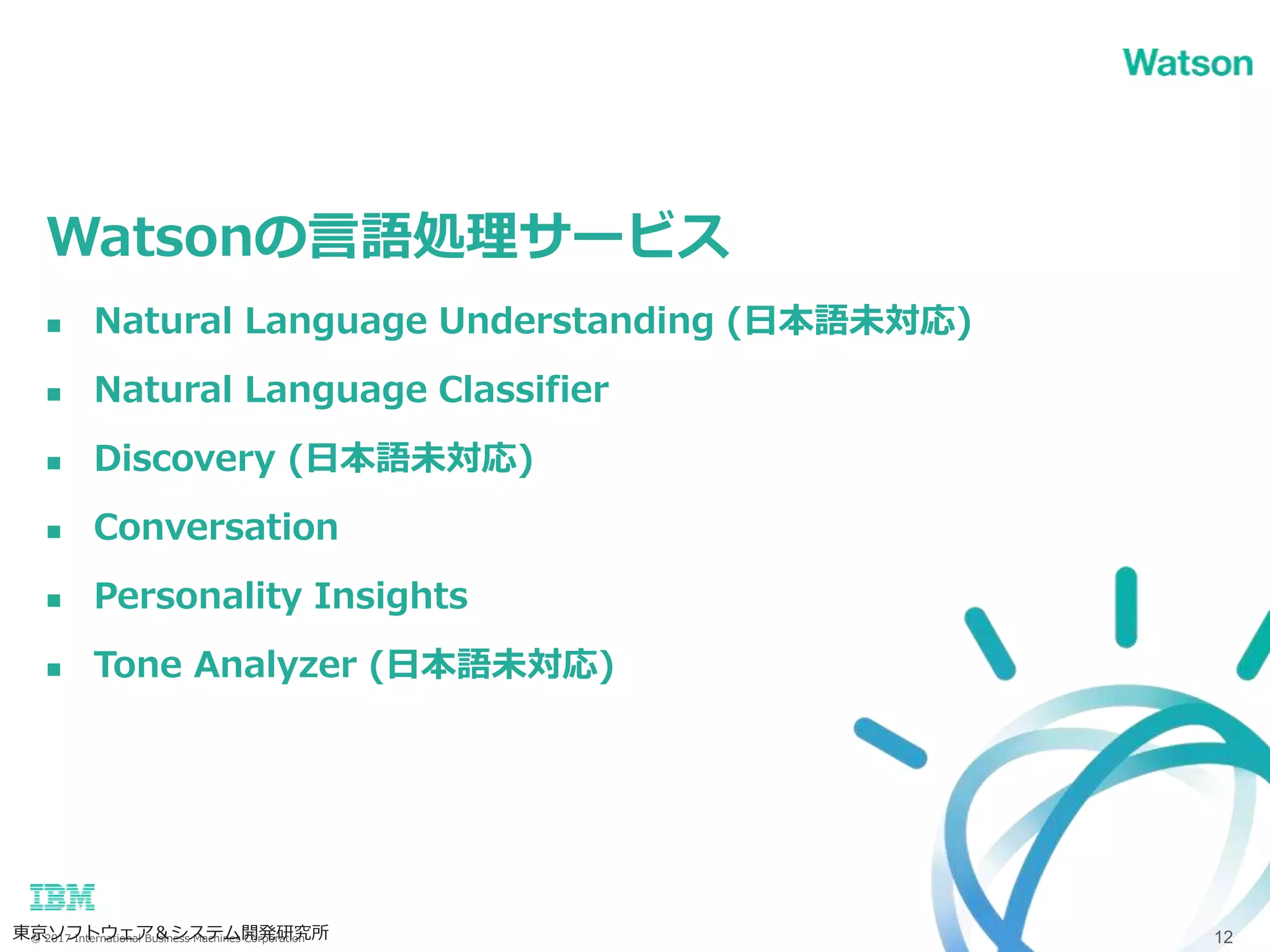 © 2017 International Business Machines Corporation
Watsonの言語処理サービス
東京ソフトウェア＆システム開発研究所 12
 Natural Language Understanding (日本語未対応)
 Natural Language Classifier
 Discovery (日本語未対応)
 Conversation
 Personality Insights
 Tone Analyzer (日本語未対応)
 