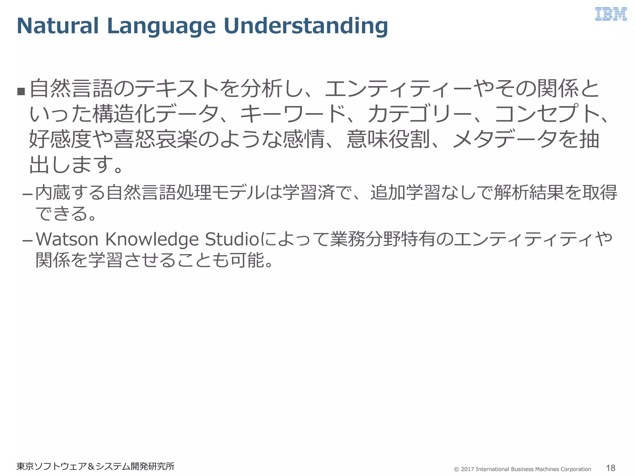 © 2017 International Business Machines Corporation
Natural Language Understanding
東京ソフトウェア＆システム開発研究所 18
 自然言語のテキストを分析し、エンティティーやその関係と
いった構造化データ、キーワード、カテゴリー、コンセプト、
好感度や喜怒哀楽のような感情、意味役割、メタデータを抽
出します。
–内蔵する自然言語処理モデルは学習済で、追加学習なしで解析結果を取得
できる。
–Watson Knowledge Studioによって業務分野特有のエンティティティや
関係を学習させることも可能。
 